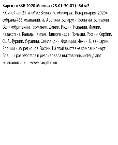 Каргилл ЗКВ 2020 Москва (28.01-30.01) - 84 м2 Юбилейная 25-я «MVC: Зерно-Комбикорма-Ветеринария-2020» собрала 456 компаний, из Австрии, Беларуси, Бельгии, Болгарии, Великобритании, Германии, Дании, Индии, Испании, Италии, Казахстана, Канады, Китая, Нидерландов, Польши, России, Сербии, США, Турции, Украины, Финляндии, Франции, Чехии, Швейцарии, Японии и 39 регионов России. На этой выставке компания «Арт Бланш» разработала и реализовала выставочный стенд для компании Cargill www.cargill.com 