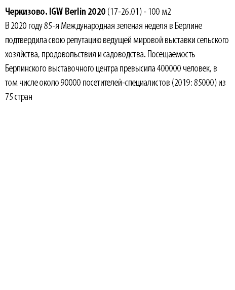 Черкизово. IGW Berlin 2020 (17-26.01) - 100 м2 В 2020 году 85-я Международная зеленая неделя в Берлине подтвердила свою репутацию ведущей мировой выставки сельского хозяйства, продовольствия и садоводства. Посещаемость Берлинского выставочного центра превысила 400000 человек, в том числе около 90000 посетителей-специалистов (2019: 85000) из 75 стран 