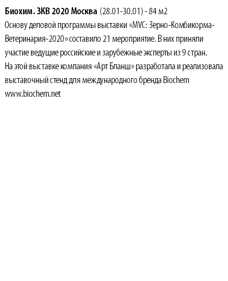 Биохим. ЗКВ 2020 Москва (28.01-30.01) - 84 м2 Основу деловой программы выставки «MVC: Зерно-Комбикорма-Ветеринария-2020» составило 21 мероприятие. В них приняли участие ведущие российские и зарубежные эксперты из 9 стран. На этой выставке компания «Арт Бланш» разработала и реализовала выставочный стенд для международного бренда Biochem www.biochem.net 