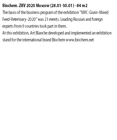 Biochem. ZKV 2020 Moscow (28.01-30.01) - 84 m2 The basis of the business program of the exhibition "MVC: Grain-Mixed Feed-Veterinary-2020" was 21 events. Leading Russian and foreign experts from 9 countries took part in them. At this exhibition, Art Blanche developed and implemented an exhibition stand for the international brand Biochem www.biochem.net 