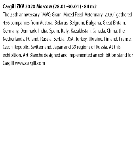 Cargill ZKV 2020 Moscow (28.01-30.01) - 84 m2 The 25th anniversary "MVC: Grain-Mixed Feed-Veterinary-2020" gathered 456 companies from Austria, Belarus, Belgium, Bulgaria, Great Britain, Germany, Denmark, India, Spain, Italy, Kazakhstan, Canada, China, the Netherlands, Poland, Russia, Serbia, USA, Turkey, Ukraine, Finland, France, Czech Republic, Switzerland, Japan and 39 regions of Russia. At this exhibition, Art Blanche designed and implemented an exhibition stand for Cargill www.cargill.com 