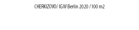CHERKIZOVO/ IGW Berlin 2020 /100 m2