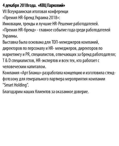 4 декабря 2018года. «КВЦ Парковий» VII Всеукраинская итоговая конференци «Премия HR-Бренд Украина 2018»: Инновации, тренды и лучшие HR-Решение работодателей. «Премия HR-бренд» - главное событие года среди работодателей Украины. Выставка была основана для ТОП-менеджеров компаний, директоров по персоналу и HR- менеджеров, директоров по маркетингу и PR, специалистов, отвечающих за бренд работодателя; T & D специалистов, HR-экспертов и всех тех, кто работает с человеческим капиталом. Компания «Арт Бланш» разработала концепцию и изготовила стенд-фотозону для генерального партнера мероприятия компании "Smart Нolding". Благодарим наших Клиентов за оказанное доверие.