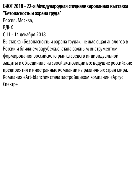 БИОТ 2018 - 22-я Международная специализированная выставка "Безопасность и охрана труда" Россия, Москва, ВДНХ С 11 - 14 декабря 2018 Выставка «Безопасность и охрана труда», не имеющая аналогов в России и ближнем зарубежье, стала важным инструментом формирования российского рынка средств индивидуальной защиты и объединила на своей экспозиции все ведущие российские предприятия и иностранные компании из различных стран мира. Компания «Аrt-blanche» стала застройщиком компании «Аргус Спектр» 