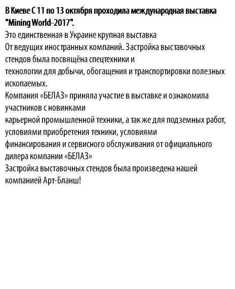 В Киеве С 11 по 13 октября проходила международная выставка "Mining World-2017". Это единственная в Украине крупная выставка От ведущих иностранных компаний. Застройка выставочных стендов была посвящёна спецтехники и технологии для добычи, обогащения и транспортировки полезных ископаемых. Компания «БЕЛАЗ» приняла участие в выставке и ознакомила участников с новинками карьерной промышленной техники, а так же для подземных работ, условиями приобретения техники, условиями финансирования и сервисного обслуживания от официального дилера компании «БЕЛАЗ» Застройка выставочных стендов была произведена нашей компанией Арт-Бланш!
