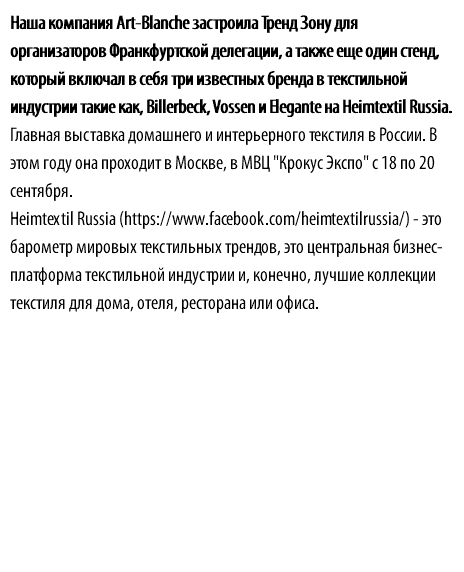 Наша компания Art-Blanche застроила Тренд Зону для организаторов Франкфуртской делегации, а также еще один стенд, который включал в себя три известных бренда в текстильной индустрии такие как, Billerbeck, Vossen и Elegante на Heimtextil Russia. Главная выставка домашнего и интерьерного текстиля в России. В этом году она проходит в Москве, в МВЦ "Крокус Экспо" с 18 по 20 сентября. Heimtextil Russia (https://www.facebook.com/heimtextilrussia/) - это барометр мировых текстильных трендов, это центральная бизнес-платформа текстильной индустрии и, конечно, лучшие коллекции текстиля для дома, отеля, ресторана или офиса.