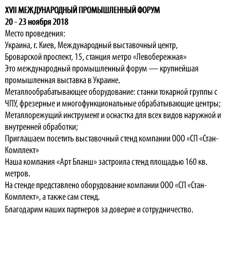 XVII МЕЖДУНАРОДНЫЙ ПРОМЫШЛЕННЫЙ ФОРУМ 20 - 23 ноября 2018 Место проведения: Украина, г. Киев, Международный выставочный центр, Броварской проспект, 15, станция метро «Левобережная» Это международный промышленный форум — крупнейшая промышленная выставка в Украине. Металлообрабатывающее оборудование: станки токарной группы с ЧПУ, фрезерные и многофункциональные обрабатывающие центры; Металлорежущий инструмент и оснастка для всех видов наружной и внутренней обработки; Приглашаем посетить выставочный стенд компании ООО «СП «Стан-Комплект» Наша компания «Арт Бланш» застроила стенд площадью 160 кв. метров. На стенде представлено оборудование компании ООО «СП «Стан-Комплект», а также сам стенд. Благодарим наших партнеров за доверие и сотрудничество.