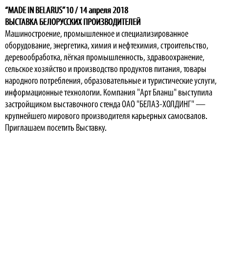 “MADE IN BELARUS” 10 / 14 апреля 2018 ВЫСТАВКА БЕЛОРУССКИХ ПРОИЗВОДИТЕЛЕЙ Mашиностроение, промышленное и специализированное оборудование, энергетика, химия и нефтехимия, строительство, деревообработка, лёгкая промышленность, здравоохранение, сельское хозяйство и производство продуктов питания, товары народного потребления, образовательные и туристические услуги, информационные технологии. Компания "Арт Бланш" выступила застройщиком выставочного стенда ОАО "БЕЛАЗ-ХОЛДИНГ" — крупнейшего мирового производителя карьерных самосвалов. Приглашаем посетить Выставку.