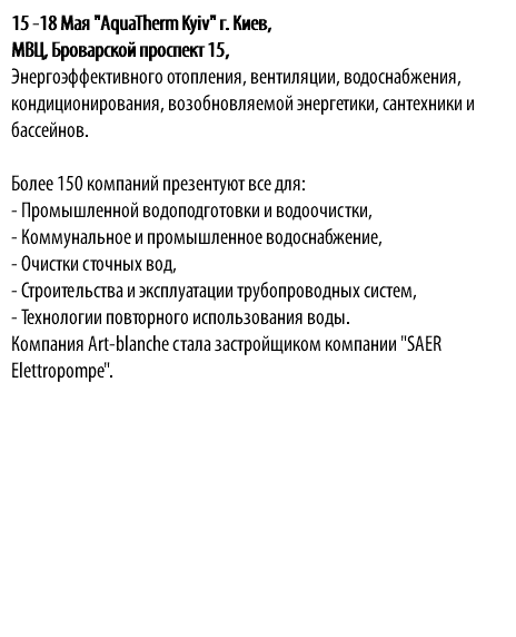 15 -18 Мая "AquaTherm Kyiv" г. Киев, МВЦ, Броварской проспект 15, Энергоэффективного отопления, вентиляции, водоснабжения, кондиционирования, возобновляемой энергетики, сантехники и бассейнов. Более 150 компаний презентуют все для: - Промышленной водоподготовки и водоочистки, - Коммунальное и промышленное водоснабжение, - Очистки сточных вод, - Строительства и эксплуатации трубопроводных систем, - Технологии повторного использования воды. Компания Аrt-blanche стала застройщиком компании "SAER Elettropompe".
