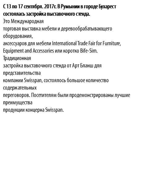 С 13 по 17 сентября. 2017г. В Румынии в городе Бухарест состоялась застройка выставочного стенда. Это Международная торговая выставка мебели и деревообрабатывающего оборудования, аксессуаров для мебели International Trade Fair for Furniture, Equipment and Accessories или коротко Bife-Sim. Традиционная застройка выставочного стенда от Арт Бланш для представительства компании Swisspan, состоялось большое количество содержательных переговоров. Посетителям были продемонстрированы лучшие преимущества продукции концерна Swisspan. 