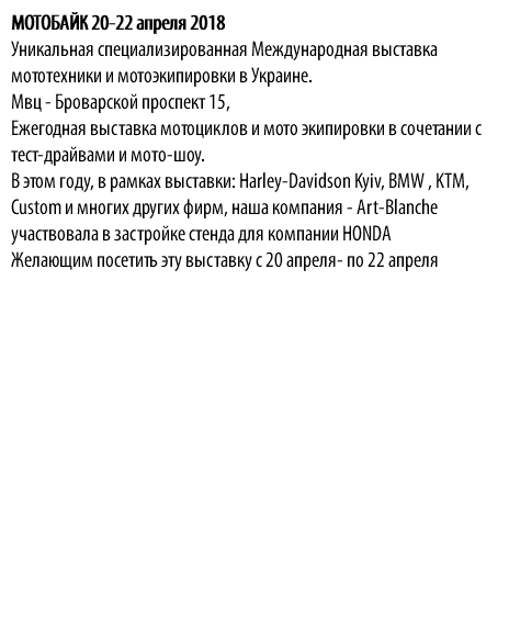 МОТОБАЙК 20-22 апреля 2018 Уникальная cпециализированная Международная выставка мототехники и мотоэкипировки в Украине. Мвц - Броварской проспект 15, Ежегодная выставка мотоциклов и мото экипировки в сочетании с тест-драйвами и мото-шоу. В этом году, в рамках выставки: Harley-Davidson Kyiv, BMW , KTM, Сustom и многих других фирм, наша компания - Art-Blanche участвовала в застройке стенда для компании HONDA Желающим посетить эту выставку с 20 апреля- по 22 апреля