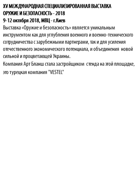 XV МЕЖДУНАРОДНАЯ СПЕЦИАЛИЗИРОВАННАЯ ВЫСТАВКА ОРУЖИЕ И БЕЗОПАСНОСТЬ - 2018 9-12 октября 2018, МВЦ - г.Киев Выставка «Оружие и безопасность» является уникальным инструментом как для углубления военного и военно-технического сотрудничества с зарубежными партнерами, так и для усиления отечественного экономического потенциала, и объединения новой сильной и процветающей Украины. Компания Арт Бланш стала застройщиком стенда на этой площадке, это турецкая компания "VESTEL"