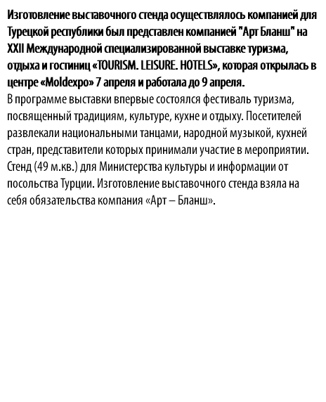 Изготовление выставочного стенда осуществлялось компанией для Турецкой республики был представлен компанией "Арт Бланш" на XXII Международной специализированной выставке туризма, отдыха и гостиниц «TOURISM. LEISURE. HOTELS», которая открылась в центре «Moldexpo» 7 апреля и работала до 9 апреля. В программе выставки впервые состоялся фестиваль туризма, посвященный традициям, культуре, кухне и отдыху. Посетителей развлекали национальными танцами, народной музыкой, кухней стран, представители которых принимали участие в мероприятии. Стенд (49 м.кв.) для Министерства культуры и информации от посольства Турции. Изготовление выставочного стенда взяла на себя обязательства компания «Арт – Бланш».