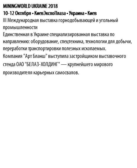 MININGWORLD UKRAINE 2018 10-12 Октября • КиевЭкспоПлаза • Украина • Киев III Международная выставка горнодобывающей и угольный промышленности Единственная в Украине специализированная выставка по направлению: оборудование, спецтехника, технологии для добычи, переработки транспортировки полезных ископаемых. Компания "Арт Бланш" выступила застройщиком выставочного стенда ОАО "БЕЛАЗ-ХОЛДИНГ" — крупнейшего мирового производителя карьерных самосвалов.