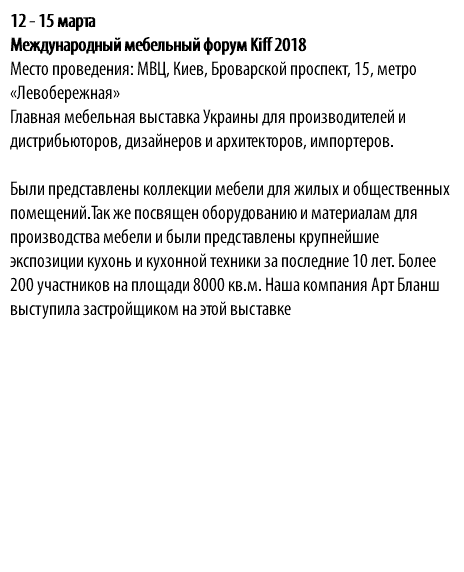 12 - 15 марта Международный мебельный форум Kiff 2018 Место проведения: МВЦ, Киев, Броварской проспект, 15, метро «Левобережная» Главная мебельная выставка Украины для производителей и дистрибьюторов, дизайнеров и архитекторов, импортеров. Были представлены коллекции мебели для жилых и общественных помещений.Так же посвящен оборудованию и материалам для производства мебели и были представлены крупнейшие экспозиции кухонь и кухонной техники за последние 10 лет. Более 200 участников на площади 8000 кв.м. Наша компания Арт Бланш выступила застройщиком на этой выставке