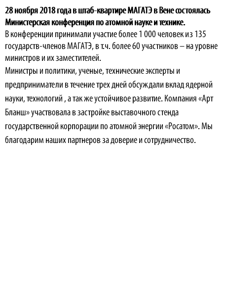 28 ноября 2018 года в штаб-квартире МАГАТЭ в Вене состоялась Министерская конференция по атомной науке и технике. В конференции принимали участие более 1 000 человек из 135 государств-членов МАГАТЭ, в т.ч. более 60 участников – на уровне министров и их заместителей. Министры и политики, ученые, технические эксперты и предприниматели в течение трех дней обсуждали вклад ядерной науки, технологий , а так же устойчивое развитие. Компания «Арт Бланш» участвовала в застройке выставочного стенда государственной корпорации по атомной энергии «Росатом». Мы благодарим наших партнеров за доверие и сотрудничество.
