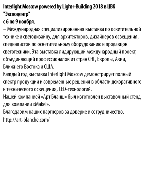 Interlight Moscow powered by Light+Building 2018 в ЦВК "Экспоцентр" с 6 по 9 ноября. – Международная специализированная выставка по осветительной технике и светодизайну, для архитекторов, дизайнеров освещения, специалистов по осветительному оборудованию и продавцов светотехники. Эта выставка лидирующий международный проект, объединяющий профессионалов из стран СНГ, Европы, Азии, Ближнего Востока и США. Каждый год выставка Interlight Moscow демонстрирует полный спектр продукции и современные решения в области декоративного и технического освещения, LED-технологий. Нашей компанией «Арт Бланш» был изготовлен выставочный стенд для компании «Makel». Благодарим наших партнеров за доверие и сотрудничество. http://art-blanche.com/