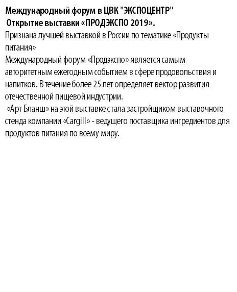 Международный форум в ЦВК "ЭКСПОЦЕНТР" Открытие выставки «ПРОДЭКСПО 2019». Признана лучшей выставкой в России по тематике «Продукты питания» Международный форум «Продэкспо» является самым авторитетным ежегодным событием в сфере продовольствия и напитков. В течение более 25 лет определяет вектор развития отечественной пищевой индустрии. «Арт Бланш» на этой выставке стала застройщиком выставочного стенда компании «Cargill» - ведущего поставщика ингредиентов для продуктов питания по всему миру.